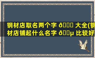 钢材店取名两个字 🐎 大全(钢材店铺起什么名字 🐵 比较好)
